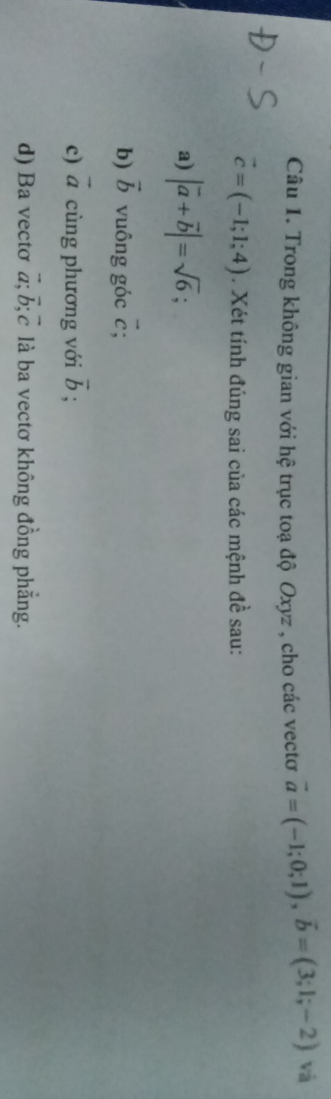 Trong không gian với hệ trục toạ độ Oxyz , cho các vectơ vector a=(-1;0;1), vector b=(3;1;-2) vá
vector c=(-1;1;4). Xét tính đúng sai của các mệnh đề sau: 
a) |vector a+vector b|=sqrt(6); 
b) vector b vuông góc vector c; 
c) vector a cùng phương với overline b; 
d) Ba vecto vector a; vector b; vector c là ba vectơ không đồng phẳng.