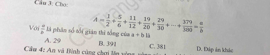 Cho:
A= 1/2 + 5/6 + 11/12 + 19/20 + 29/30 +·s + 379/380 = a/b 
Với  a/b  là phân số tối giản thì tổng của a+bla
A. 29 B. 391 C. 381 D. Đáp án khác
Câu 4: An và Bình cùng chơi lăn vòng, vòi