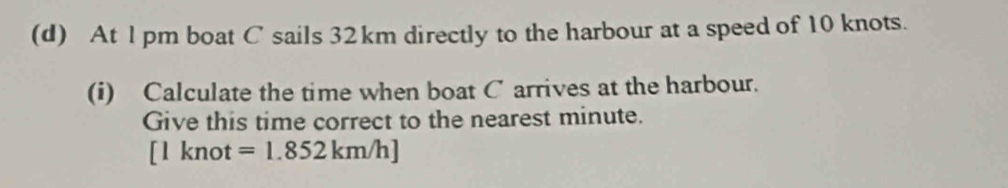 At l pm boat C sails 32km directly to the harbour at a speed of 10 knots. 
(i) Calculate the time when boat C arrives at the harbour. 
Give this time correct to the nearest minute. 
[ l knot =1.852km/h]