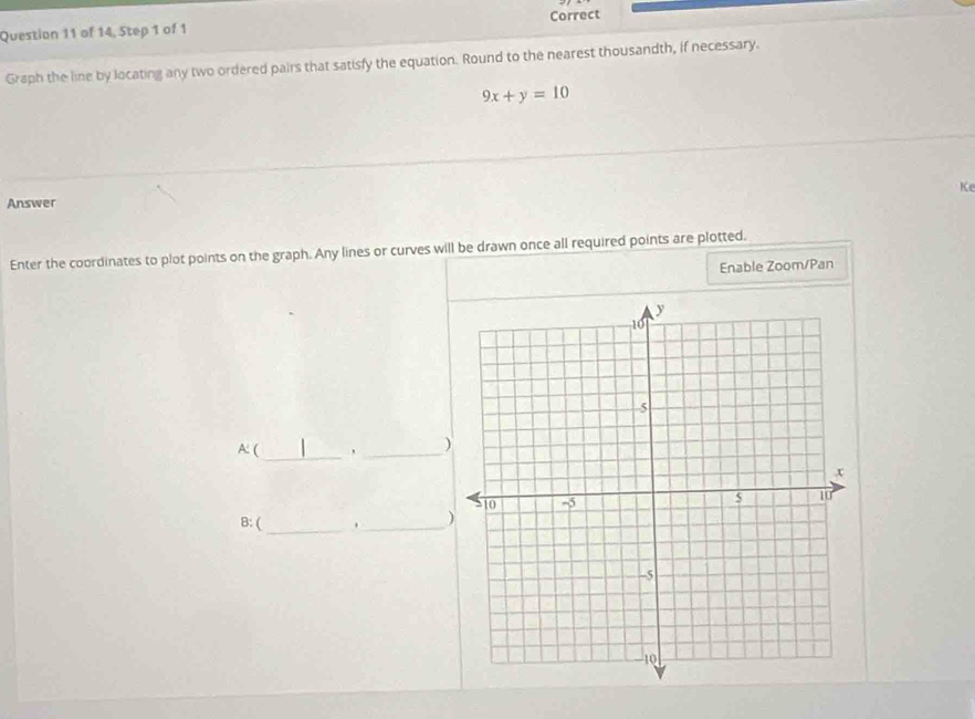 of 14, Step 1 of 1 Correct 
Graph the line by locating any two ordered pairs that satisfy the equation. Round to the nearest thousandth, if necessary.
9x+y=10
Ke 
Answer 
Enter the coordinates to plot points on the graph. Any lines or curves will be drawn once all required points are plotted. 
Enable Zoom/Pan 
A: (_ 
_ 
) 
B: ( 
_ 
_)