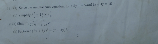 Solve the simultaneous equation; 3x+5y=-6 and 2x-3y=15
(b) simplify 3 1/2 -1 1/3 * 2 5/8 
19. (a) Simplify  2/a-2b - 1/a+2b 
(b) Factorize (2x+3y)^2-(x-4y)^2. 
2