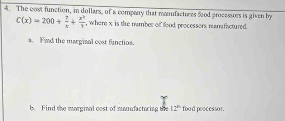 The cost function, in dollars, of a company that manufactures food processors is given by
C(x)=200+ 7/x + x^2/7  , where x is the number of food processors manufactured. 
a. Find the marginal cost function. 
b. Find the marginal cost of manufacturing the 12^(th) food processor.