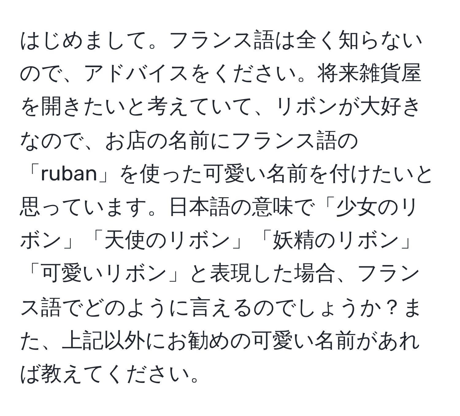 はじめまして。フランス語は全く知らないので、アドバイスをください。将来雑貨屋を開きたいと考えていて、リボンが大好きなので、お店の名前にフランス語の「ruban」を使った可愛い名前を付けたいと思っています。日本語の意味で「少女のリボン」「天使のリボン」「妖精のリボン」「可愛いリボン」と表現した場合、フランス語でどのように言えるのでしょうか？また、上記以外にお勧めの可愛い名前があれば教えてください。