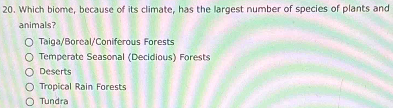 Which biome, because of its climate, has the largest number of species of plants and
animals?
Taiga/Boreal/Coniferous Forests
Temperate Seasonal (Decidious) Forests
Deserts
Tropical Rain Forests
Tundra