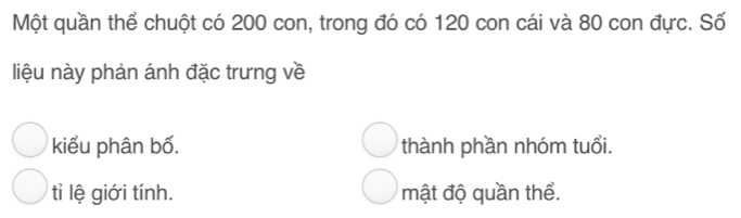 Một quần thể chuột có 200 con, trong đó có 120 con cái và 80 con đực. Số
liệu này phản ánh đặc trưng về
kiểu phân bố. thành phần nhóm tuổi.
tỉi lệ giới tính. mật độ quần thể.