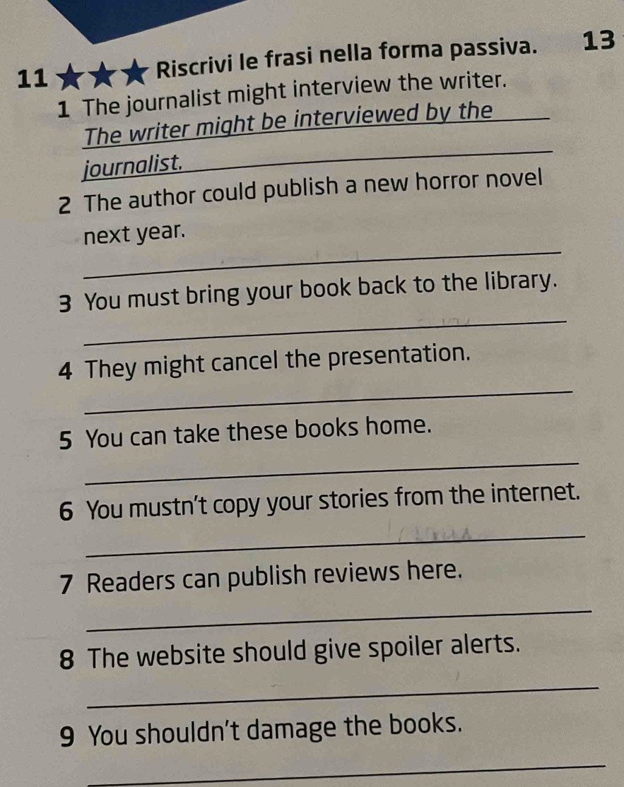 Riscrivi le frasi nella forma passiva. 13 
1 The journalist might interview the writer._ 
The writer might be interviewed by the 
journalist. 
_ 
2 The author could publish a new horror novel 
_ 
next year. 
_ 
3 You must bring your book back to the library. 
_ 
4 They might cancel the presentation. 
5 You can take these books home. 
_ 
6 You mustn't copy your stories from the internet. 
_ 
7 Readers can publish reviews here. 
_ 
8 The website should give spoiler alerts. 
_ 
9 You shouldn't damage the books. 
_