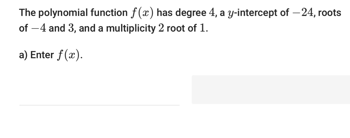 The polynomial function f(x) has degree 4, a y-intercept of −24, roots 
of −4 and 3, and a multiplicity 2 root of 1. 
a) Enter f(x). 
_