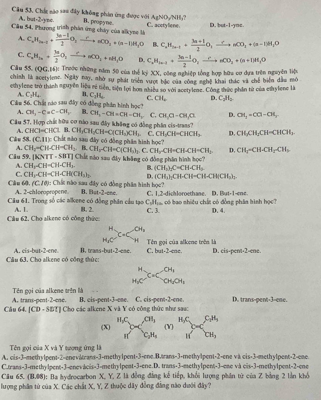 Chất nào sau đây không phản ứng được với AgNO_3/NH_3 ?
A. but-2-yne. B. propyne. C. acetylene. D. but-1-yne.
Câu 54. Phương trình phản ứng cháy của alkyne là C_nH_2n-2+ (3n-1)/2 O_2xrightarrow rnCnCO_2+(n-1)H_2O B. C_nH_2n-2+ (3n+1)/2 O_2xrightarrow rnCO_2+(n-1)H_2O
A.
C. C_nH_2n+ 3n/2 O_2xrightarrow rnCO_2+nH_2O D. C_nH_2n-2+ (3n-1)/2 O_2xrightarrow +nCO_2+(n+1)H_2O
Câu 55. (QG.16) : Trước những năm 50 của thế kỷ XX, công nghiệp tổng hợp hữu cơ dựa trên nguyên liệu
chính là acetylene. Ngày nay, nhờ sự phát triển vượt bậc của công nghệ khai thác và chế biến đầu mỏ
ethylene trở thành nguyên liệu rẻ tiền, tiện lợi hơn nhiều so với acetylene. Công thức phân tử của ethylene là
A. C_2H_4. B. C_2H_6. C. CH_4. D. C_2H_2.
Câu 56. Chất nào sau đây có đồng phân hình học?
A. CH_3-Cequiv C-CH_3. B. CH_3-CH=CH-CH_3. C. CH_2Cl-CH_2Cl. D. CH_2=CCl-CH_3.
Câu 57. Hợp chất hữu cơ nảo sau đây không có đồng phân cis-trans?
A. CHCl=CHCl.. B. CH_3CH_2CH=C(CH_3)CH_3. C. CH_3CH=CHCH_3. D. CH_3CH_2CH=CHCH_3.
Câu 58. (C.11) : Chất nào sau đây có đồng phân hình học?
A. CH_2=CH-CH=CH_2.B.CH_3-CH=C(CH_3)_2. C. CH_3-CH=CH-CH=CH_2. D. CH_2=CH-CH_2-CH_3.
Câu 59. [KNTT - SBD | Chất nào sau đây không có đồng phân hình học?
A. CH_3-CH=CH-CH_3.
B. (CH_3)_2C=CH-CH_3.
C. CH_3-CH=CH-CH(CH_3)_2.
D. (CH_3)_2CH-CH=CH-CH(CH_3)_2.
Câu 60. (C.10) : Chất nảo sau đây có đồng phân hình học?
A. 2-chloropropene. B. But-2-ene. C. 1,2-dichloroethane. D. But-1-ene.
Câu 61. Trong số các alkene có đồng phân cấu tạo C_5H_10, có bao nhiêu chất có đồng phân hình học?
A. 1. B. 2. C. 3. D. 4.
Câu 62. Cho alkene có công thức:
beginarrayr H H_3Cendarray C=C_H^((CH_3)) Tên gọi của alkene trên là
A. cis-but-2-ene. B. trans-but-2-ene. C. but-2-ene. D. cis-pent-2-ene.
Câu 63. Cho alkene có công thức:
beginarrayr H H_3Cendarray _(C=C)^(CH_3)CH_2CH_3
Tên gọi của alkene trên là
A. trans-pent-2-ene. B. cis-pent-3-ene. C. cis-pent-2-ene. D. trans-pent-3-ene.
Câu 64. [CD - SBT] Cho các alkene X và Y có công thức như sau:
(X) beginarrayr H_3C Hendarray C_O=C_2H_5 (Y) beginarrayr H_C Hendarray C=C_CH_3^C_2H_5
Tên gọi của X và Y tương ứng là
A. cis-3-methylpent-2-enevåtrans-3-methylpent-3-ene.B.trans-3-methylpent-2-ene và cis-3-methylpent-2-ene.
C.trans-3-methylpent-3-enevàcis-3-methylpent-3-ene.D. trans-3-methylpent-3-ene và cis-3-methylpent-2-ene
Câu 65. (B.08): Ba hydrocarbon X, Y, Z là đồng đẳng kế tiếp, khối lượng phân tử của Z bằng 2 lần khố
lượng phân tử của X. Các chất X, Y, Z thuộc dãy đồng đẳng nào dưới đây?