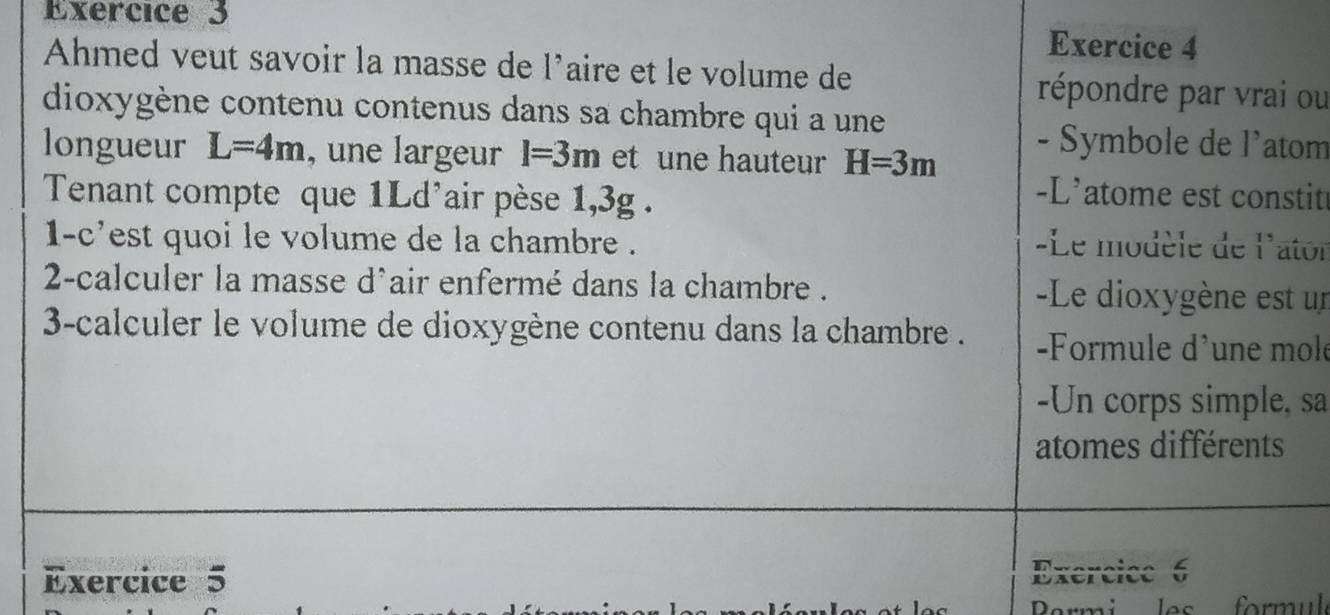 Ahmed veut savoir la masse de 1^, aire et le volume de répondre par vrai ou 
dioxygène contenu contenus dans sa chambre qui a une 
longueur L=4m , une largeur I=3m et une hauteur H=3m
- Symbole de l'atom 
Tenant compte que 1Ld'air pèse 1,3g. 
-L'atome est constit 
1-c'est quoi le volume de la chambre . Le modèle de l'ator 
2-calculer la masse d'air enfermé dans la chambre . -Le dioxygène est un 
3-calculer le volume de dioxygène contenu dans la chambre . -Formule d'une mole 
-Un corps simple, sa 
atomes différents 
Exercice 5 Exercice 6 
Dormi s formul