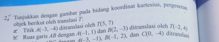 Tunjukkan dengan gambar pada bidang koordinat kartesius, pergeseran 
objek berikut oleh translasi T : 
a. Titik A(-3,-4) ditranslasi oleh T(5,7) ditranslasi oleh T(-2,4)
dan B(2,-3)
b. Ruas garis AB dengan A(-1,1) A(-3,-1), B(-1,2) , dan C(0,-4) ditranslasi