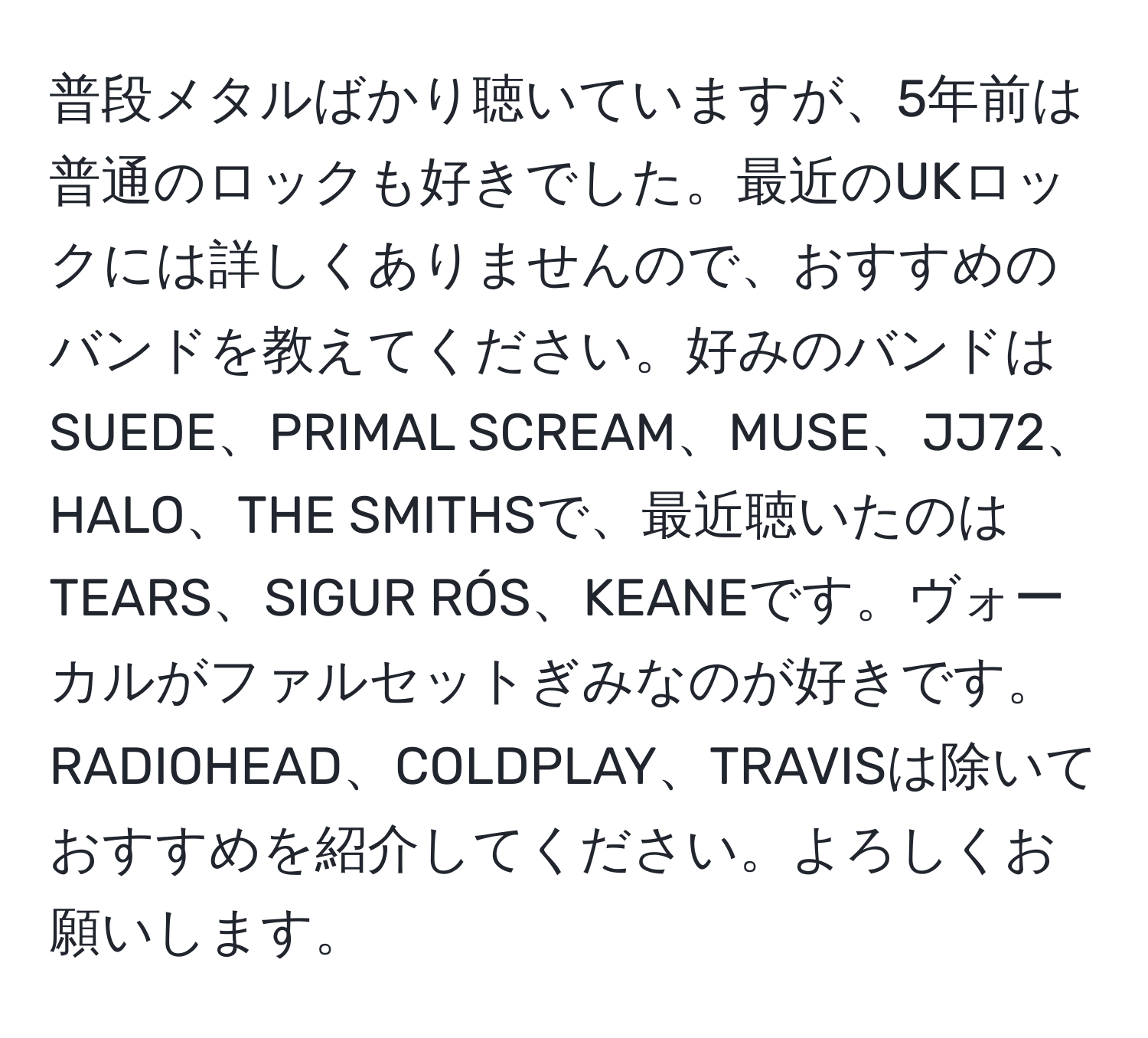 普段メタルばかり聴いていますが、5年前は普通のロックも好きでした。最近のUKロックには詳しくありませんので、おすすめのバンドを教えてください。好みのバンドはSUEDE、PRIMAL SCREAM、MUSE、JJ72、HALO、THE SMITHSで、最近聴いたのはTEARS、SIGUR RÓS、KEANEです。ヴォーカルがファルセットぎみなのが好きです。RADIOHEAD、COLDPLAY、TRAVISは除いておすすめを紹介してください。よろしくお願いします。