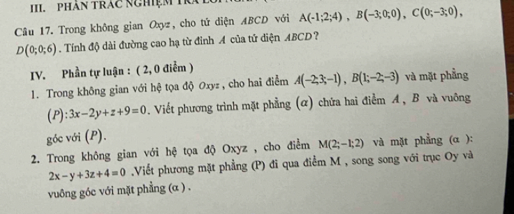 PHÁN TRAC NGHIệM TRA 
Câu 17. Trong không gian Oxyz, cho tứ diện ABCD với A(-1;2;4), B(-3;0;0), C(0;-3;0),
D(0;0;6). Tính độ dài đường cao hạ từ đỉnh A của tứ diện ABCD? 
IV. Phần tự luận : ( 2, 0 điểm ) 
1. Trong không gian với hệ tọa độ Oxyz , cho hai điểm A(-2;3;-1), B(1;-2;-3) và mặt phẳng 
( P ):3x-2y+z+9=0. Viết phương trình mặt phẳng (α) chứa hai điểm A , B và vuông 
góc với (P). 
2. Trong không gian với hệ tọa độ Oxyz , cho điểm M(2;-1;2) và mặt phẳng (α ):
2x-y+3z+4=0 Viết phương mặt phẳng (P) đi qua điểm M , song song với trục Oy và 
vuông góc với mặt phẳng (α ) .