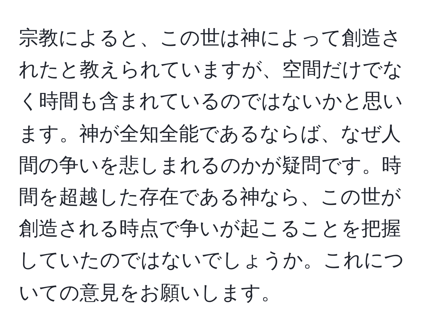 宗教によると、この世は神によって創造されたと教えられていますが、空間だけでなく時間も含まれているのではないかと思います。神が全知全能であるならば、なぜ人間の争いを悲しまれるのかが疑問です。時間を超越した存在である神なら、この世が創造される時点で争いが起こることを把握していたのではないでしょうか。これについての意見をお願いします。