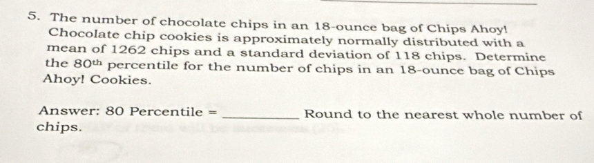 The number of chocolate chips in an 18-ounce bag of Chips Ahoy! 
Chocolate chip cookies is approximately normally distributed with a 
mean of 1262 chips and a standard deviation of 118 chips. Determine 
the 80ü percentile for the number of chips in an 18-ounce bag of Chips 
Ahoy! Cookies. 
Answer: 80 Percentile = _Round to the nearest whole number of 
chips.