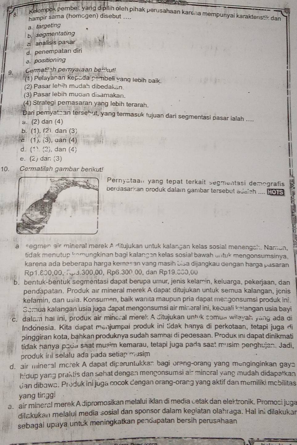 B:
Kelompok pembel; yang dipilih oleh pihak perusahaan karena mempunyai karaktenstik dan
hampir sama (homcgen) disebut ....
a targeting
b. segmentating
d analisis pasar
d. penempalan diri
a. positioning
Cermatilah pernyataan berikut!
(1) Pelayanan kepada pembeli yang lebih baik.
(2) Pasar lehih mudah dibedakan
(3) Pasar lebih mudan disamakan.
(4) Strategi pemasaran yang lebih terarah.
Dari peryatan tersebut, yang termasuk tujuan dari segmentasi pasar ialah ....
a. (2) dan (4)
b. (1), (2) dan (3)
c (1), 3 , dan (4)
d. (1)(2 , dan (4)
e. (2) dan (3)
10. Cermatilah gambar berikut!
Pernyataan yang tepat terkaît segmentasi demografis
berdasarkan broduk dalam gambar tersebut adaleh _... HOTS
a segmen air mineral merek A ditujukan untuk kalangan kelas sosial menengah. Namun,
tidak menutup komungkinan bagi kalangan kelas sosial bawah untuk mengonsumsinya.
karena ada beberapa harga kemasan vang masih bisa dijangkau dengan harga pasaran
Rp1.800,00,Rp3.300,00, Rp6.300.00, dan Rp19.000,00
b. bentuk-bentuk segmentasi dapat berupa umur, jenis kelamin, keluarga, pekerjaan, dan
pendapatan. Produk air mineral merek A dapat ditujukan untuk semua kalangan, jenis
kelamin, dan usia. Konsumen, baik wanita maupun pria dapat mengonsumsi produk ini.
Gomua kalangan usia juga dapat mengonsumsi air mineral ini, kecuali kalangan usia bayi
c. dalam hal ini, produk air mineral merek A ditujukan untuk somua wilayah yang ada di
Indonesia. Kita dapat menjumpai produk ini tidak hanya di perkotaan, tetapi juga di
pinggiran kota, bahkan produknya sudah samnai di pedesaan. Produk ını dapat dinikmati
tidak hanya pada saat musim kemarau, tetapi juga pada saat musim penghujan. Jadi,
produk ini selalu ada pada setiap musim
d. air mineral morek A dapat diperuntukkan bagi orang-orang yang menginginkan gays
hidup yang praktis dan sehat dengan mengonsumsi air minoral yang mudah didapatkan
Jan dibawa. Produk ini juga cocok dengan orang-orang yang aktif dan memiliki mobilitas
yang tinggi
a air mineral merek A dipromosikan melalui iklan di media cetak dan elektronik. Promosi juga
dilakukan melalui media sosial dan sponsor dalam kegiatan olahraga. Hal ini dilakukar
sebagai upaya untuk meningkatkan pendapatan bersih perusahaan