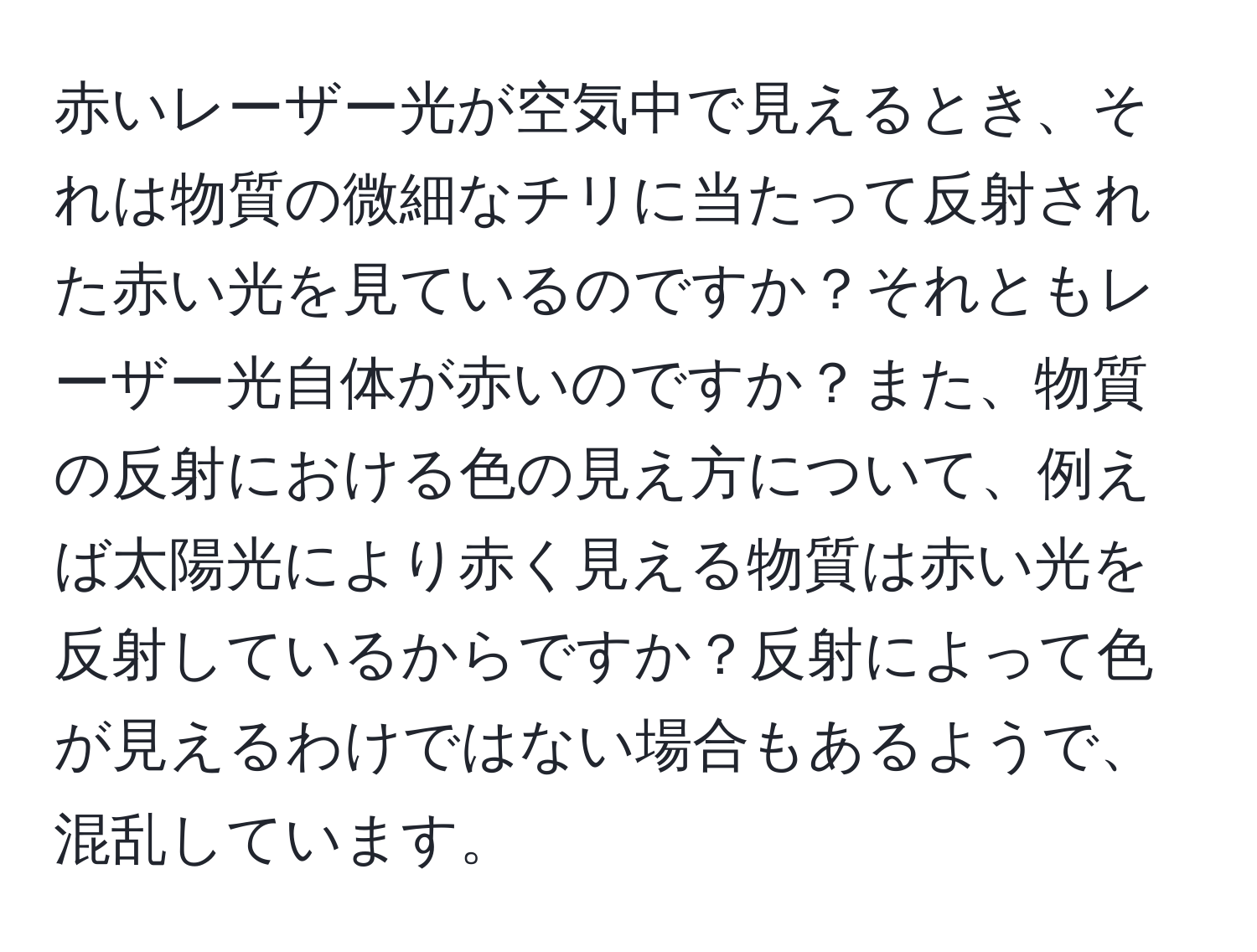 赤いレーザー光が空気中で見えるとき、それは物質の微細なチリに当たって反射された赤い光を見ているのですか？それともレーザー光自体が赤いのですか？また、物質の反射における色の見え方について、例えば太陽光により赤く見える物質は赤い光を反射しているからですか？反射によって色が見えるわけではない場合もあるようで、混乱しています。