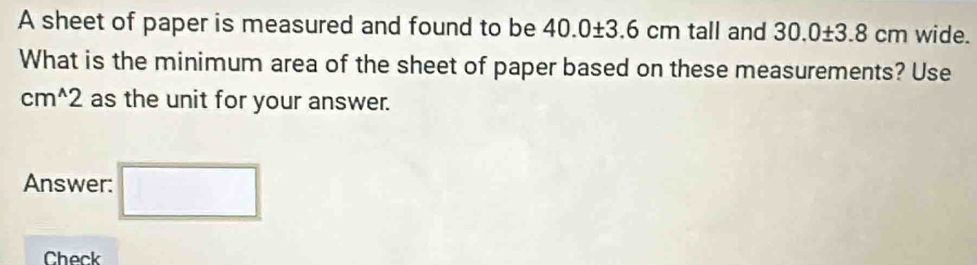 A sheet of paper is measured and found to be 40.0± 3.6cm tall and 30.0± 3.8cm wide. 
What is the minimum area of the sheet of paper based on these measurements? Use
cm^(wedge)2 as the unit for your answer. 
Answer: □ 
Check