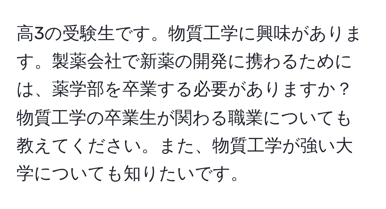 高3の受験生です。物質工学に興味があります。製薬会社で新薬の開発に携わるためには、薬学部を卒業する必要がありますか？物質工学の卒業生が関わる職業についても教えてください。また、物質工学が強い大学についても知りたいです。