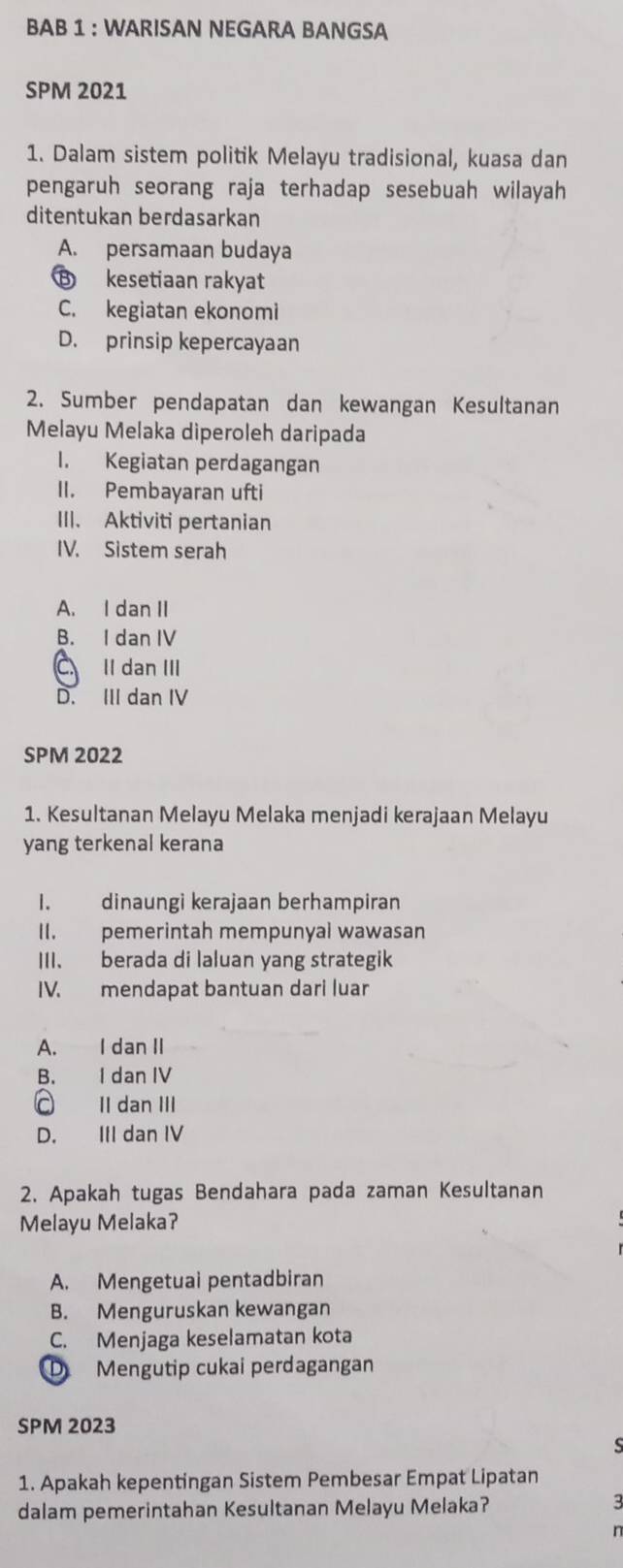 BAB 1 : WARISAN NEGARA BANGSA
SPM 2021
1. Dalam sistem politik Melayu tradisional, kuasa dan
pengaruh seorang raja terhadap sesebuah wilayah
ditentukan berdasarkan
A. persamaan budaya
B kesetiaan rakyat
C. kegiatan ekonomi
D. prinsip kepercayaan
2. Sumber pendapatan dan kewangan Kesultanan
Melayu Melaka diperoleh daripada
I. Kegiatan perdagangan
II. Pembayaran ufti
III. Aktiviti pertanian
IV. Sistem serah
A. I dan II
B. I dan IV
C Il dan III
D. III dan IV
SPM 2022
1. Kesultanan Melayu Melaka menjadi kerajaan Melayu
yang terkenal kerana
I. dinaungi kerajaan berhampiran
II. pemerintah mempunyal wawasan
III. berada di laluan yang strategik
IV. mendapat bantuan dari luar
A. I dan II
B. I dan IV
c II dan III
D. III dan IV
2. Apakah tugas Bendahara pada zaman Kesultanan
Melayu Melaka?
A. Mengetuai pentadbiran
B. Menguruskan kewangan
C. Menjaga keselamatan kota
D Mengutip cukai perdagangan
SPM 2023
1. Apakah kepentingan Sistem Pembesar Empat Lipatan
dalam pemerintahan Kesultanan Melayu Melaka?
3