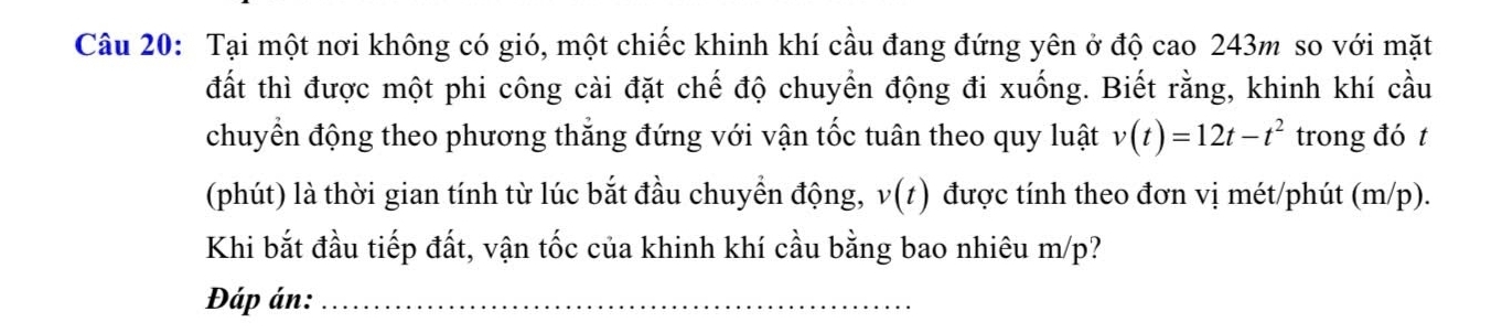 Tại một nơi không có gió, một chiếc khinh khí cầu đang đứng yên ở độ cao 243m so với mặt 
đất thì được một phi công cài đặt chế độ chuyển động đi xuống. Biết rằng, khinh khí cầu 
chuyển động theo phương thắng đứng với vận tốc tuân theo quy luật v(t)=12t-t^2 trong đó t 
(phút) là thời gian tính từ lúc bắt đầu chuyển động, v(t) được tính theo đơn vị mét/phút (m/p). 
Khi bắt đầu tiếp đất, vận tốc của khinh khí cầu bằng bao nhiêu m/p? 
Đáp án:_