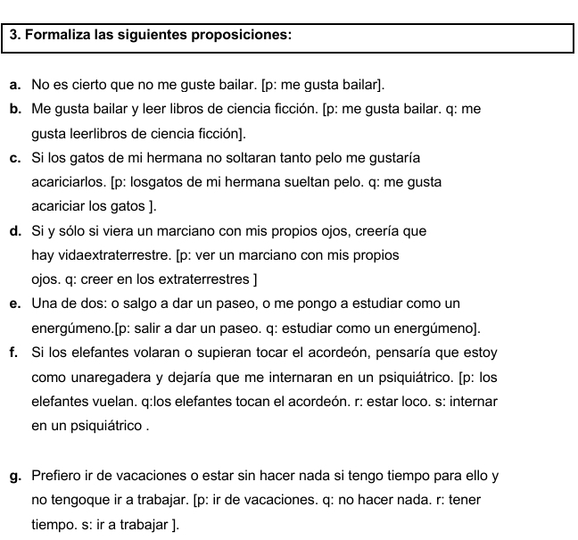 Formaliza las siguientes proposiciones: 
a. No es cierto que no me guste bailar. [p: me gusta bailar]. 
b. Me gusta bailar y leer libros de ciencia ficción. [p: me gusta bailar. q: me 
gusta leerlibros de ciencia ficción]. 
c. Si los gatos de mi hermana no soltaran tanto pelo me gustaría 
acariciarlos. [p: losgatos de mi hermana sueltan pelo. q: me gusta 
acariciar los gatos ]. 
d. Si y sólo si viera un marciano con mis propios ojos, creería que 
hay vidaextraterrestre. [p: ver un marciano con mis propios 
ojos. q: creer en los extraterrestres ] 
e. Una de dos: o salgo a dar un paseo, o me pongo a estudiar como un 
energúmeno.[p: salir a dar un paseo. q: estudiar como un energúmeno]. 
f. Si los elefantes volaran o supieran tocar el acordeón, pensaría que estoy 
como unaregadera y dejaría que me internaran en un psiquiátrico. [p: los 
elefantes vuelan. q:los elefantes tocan el acordeón. r: estar loco. s: internar 
en un psiquiátrico . 
g. Prefiero ir de vacaciones o estar sin hacer nada si tengo tiempo para ello y 
no tengoque ir a trabajar. [p: ir de vacaciones. q: no hacer nada. r: tener 
tiempo. s: ir a trabajar ].