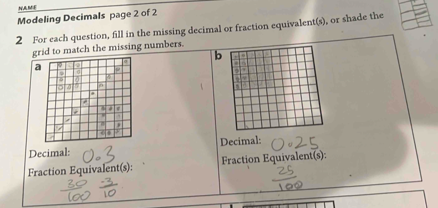 NAME 
Modeling Decimals page 2 of 2 
2 For each question, fill in the missing decimal or fraction equivalent(s), or shade the 
grid to match the missing numbers. 
b 
a 
Decimal: Decimal: 
Fraction Equivalent(s): Fraction Equivalent(s):