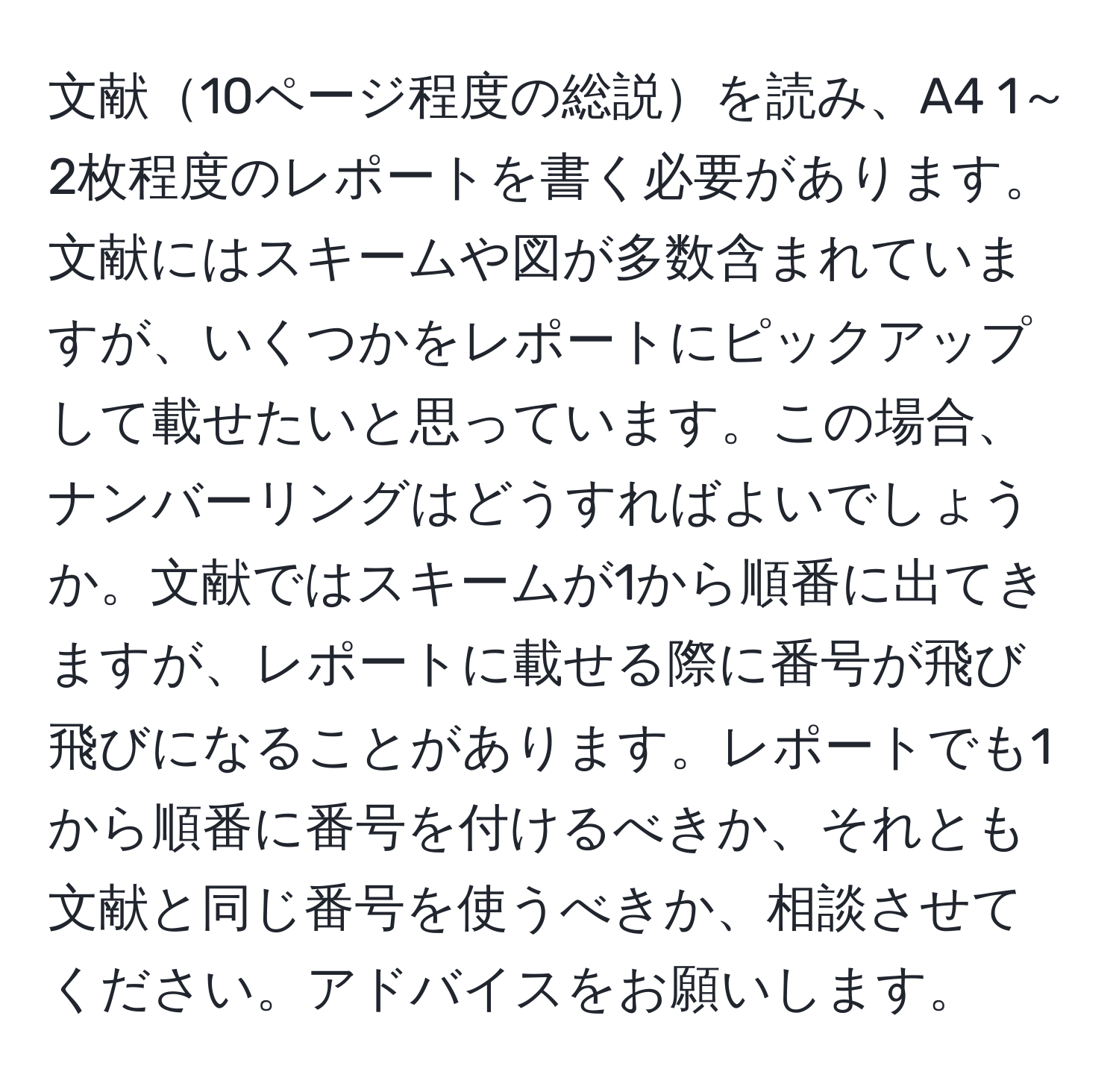 文献10ページ程度の総説を読み、A4 1～2枚程度のレポートを書く必要があります。文献にはスキームや図が多数含まれていますが、いくつかをレポートにピックアップして載せたいと思っています。この場合、ナンバーリングはどうすればよいでしょうか。文献ではスキームが1から順番に出てきますが、レポートに載せる際に番号が飛び飛びになることがあります。レポートでも1から順番に番号を付けるべきか、それとも文献と同じ番号を使うべきか、相談させてください。アドバイスをお願いします。