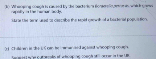 Whooping cough is caused by the bacterium Bordetella pertussis, which grows 
rapidly in the human body. 
State the term used to describe the rapid growth of a bacterial population. 
(c) Children in the UK can be immunised against whooping cough. 
Suggest why outbreaks of whooping cough still occur in the UK.