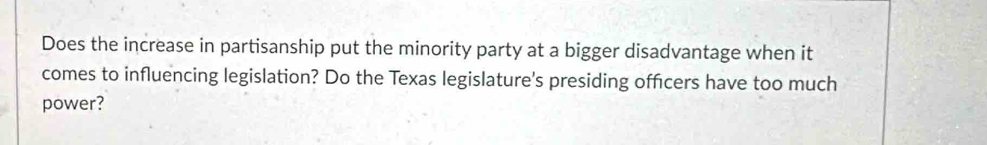 Does the increase in partisanship put the minority party at a bigger disadvantage when it 
comes to influencing legislation? Do the Texas legislature's presiding officers have too much 
power?