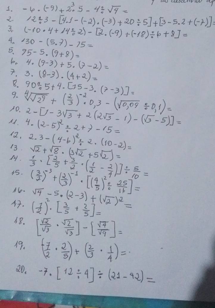 -6· (-9)+2^3· 5-4/ sqrt(4)=
2. 12/ 3-[4.1-(-2)· (-3)+20/ 5]+[3-5.2+(-7)]=
3. (-10· 4+14/ 2)-[2.(-9)+(-18)/ 6+8]=
4. 130-(5.7)-15=
5. 95-5· (9+8)=
b. 4· (9-3)+5· (7-2)=
. 3· (8-3)· (4+2)=
8. 90/ 5+4· [15-3· (7-3)]=
9. sqrt[4](sqrt 2^9)+( 2/3 )^-2· 0,3-(sqrt(0,09)/ 0,1)=
10. 2-[1-3sqrt(3)+2(2sqrt(3)-1)-(sqrt(3)-5)]=
Ad. 4· (2-5)^2/ 2+7-15=
, 2.3-(4-6)^2/ 2· (10-2)=
13. sqrt(2)+sqrt(8)· (3sqrt(2)+5sqrt(2))=
.  1/3 · [ 2/5 + 3/2 · ( 1/2 - 2/4 )]/  5/10 =
15. ( 3/2 )^-3+( 2/3 )^-1· [( 4/5 )^2/  25/16 ]=
No. sqrt(4)-5· (2-3)+(sqrt(2))^2=
4. ( 1/2 )^2· [ 3/5 + 2/5 ]=
48. [ sqrt(2)/sqrt(3) ·  sqrt(2)/sqrt(3) ]-[ sqrt(4)/sqrt(9) ]=
19. ( (-7)/2 ·  2/5 )+( 2/3 ·  1/4 )=
20. -7· [12/ 4]/ (21-42)=