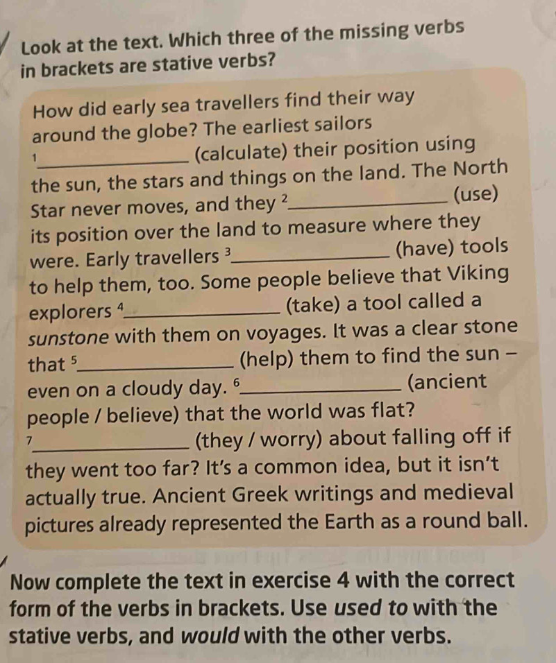 Look at the text. Which three of the missing verbs 
in brackets are stative verbs? 
How did early sea travellers find their way 
around the globe? The earliest sailors 
_1 
(calculate) their position using 
the sun, the stars and things on the land. The North 
Star never moves, and they ²_ (use) 
its position over the land to measure where they 
were. Early travellers _(have) tools 
to help them, too. Some people believe that Viking 
explorers ¹_ (take) a tool called a 
sunstone with them on voyages. It was a clear stone 
that 5_ (help) them to find the sun - 
even on a cloudy day. 6_ (ancient 
people / believe) that the world was flat? 
_7 
(they / worry) about falling off if 
they went too far? It's a common idea, but it isn’t 
actually true. Ancient Greek writings and medieval 
pictures already represented the Earth as a round ball. 
Now complete the text in exercise 4 with the correct 
form of the verbs in brackets. Use used to with the 
stative verbs, and would with the other verbs.