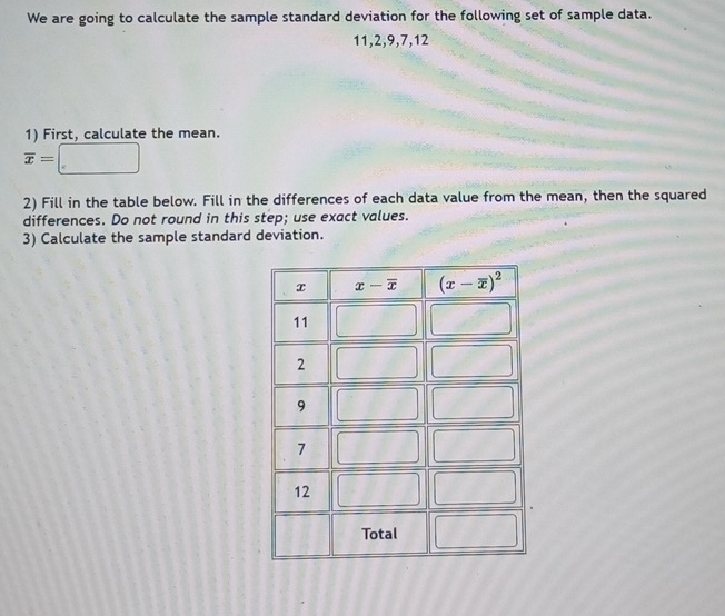 We are going to calculate the sample standard deviation for the following set of sample data.
11,2,9,7,12
1) First, calculate the mean.
overline x=
2) Fill in the table below. Fill in the differences of each data value from the mean, then the squared
differences. Do not round in this step; use exact values.
3) Calculate the sample standard deviation.