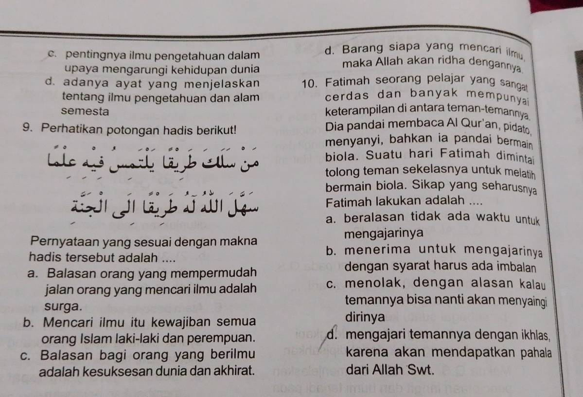 d. Barang siapa yang mencari ilmu.
c. pentingnya ilmu pengetahuan dalam maka Allah akan ridha dengannya
upaya mengarungi kehidupan dunia
d. adanya ayat yang menjelaskan 10. Fatimah seorang pelajar yang sangat
tentang ilmu pengetahuan dan alam cerdas dan banyak mempunya ?
semesta keterampilan di antara teman-temannya.
9. Perhatikan potongan hadis berikut!
Dia pandai membaca Al Qur'an, pidato.
menyanyi, bahkan ia pandai bermain 
Lole ds mah lä b Ellu jo
biola. Suatu hari Fatimah diminta
tolong teman sekelasnya untuk melatih
bermain biola. Sikap yang seharusnya
S j ú Fatimah lakukan adalah ....
a. beralasan tidak ada waktu untuk
Pernyataan yang sesuai dengan makna mengajarinya
hadis tersebut adalah ....
b. menerima untuk mengajarinya
a. Balasan orang yang mempermudah
dengan syarat harus ada imbalan
jalan orang yang mencari ilmu adalah
c. menolak, dengan alasan kalau
surga.
temannya bisa nanti akan menyaingi
b. Mencari ilmu itu kewajiban semua
dirinya
orang Islam laki-laki dan perempuan. d. mengajari temannya dengan ikhlas,
c. Balasan bagi orang yang berilmu karena akan mendapatkan pahala
adalah kesuksesan dunia dan akhirat. dari Allah Swt.