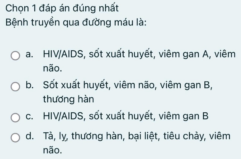 Chọn 1 đáp án đúng nhất
Bệnh truyền qua đường máu là:
a. HIV/AIDS, sốt xuất huyết, viêm gan A, viêm
não.
b. Sốt xuất huyết, viêm não, viêm gan B,
thương hàn
c. HIV/AIDS, sốt xuất huyết, viêm gan B
d. Tả, lỵ, thương hàn, bại liệt, tiêu chảy, viêm
não.