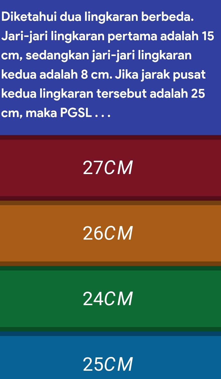 Diketahui dua lingkaran berbeda.
Jari-jari lingkaran pertama adalah 15
cm, sedangkan jari-jari lingkaran
kedua adalah 8 cm. Jika jarak pusat
kedua lingkaran tersebut adalah 25
cm, maka PGSL . . .
27CM
26CM
24CM
25CM