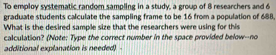 To employ systematic random sampling in a study, a group of 8 researchers and 6
graduate students calculate the sampling frame to be 16 from a population of 688, 
What is the desired sample size that the researchers were using for this 
calculation? (Note: Type the correct number in the space provided below--no 
additional explanation is needed) .