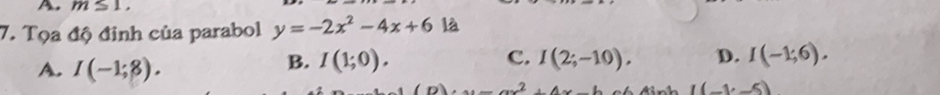 A m≤ 1, 
7. Tọa độ đinh của parabol y=-2x^2-4x+6 là
A. I(-1;8).
B. I(1;0). C. I(2;-10). D. I(-1;6).
x=ax^2+4x-b ó đ inh I(-1,-5)