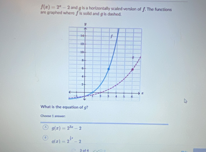 f(x)=2^x-2 and g is a horizontally scaled version of f. The functions
are graphed where ∫is solid andgis dashed.
What is the equation of g?
Choose 1 answer:
A g(x)=2^(3x)-2
q(x)=2^(frac 1)3x-2
3 of 4