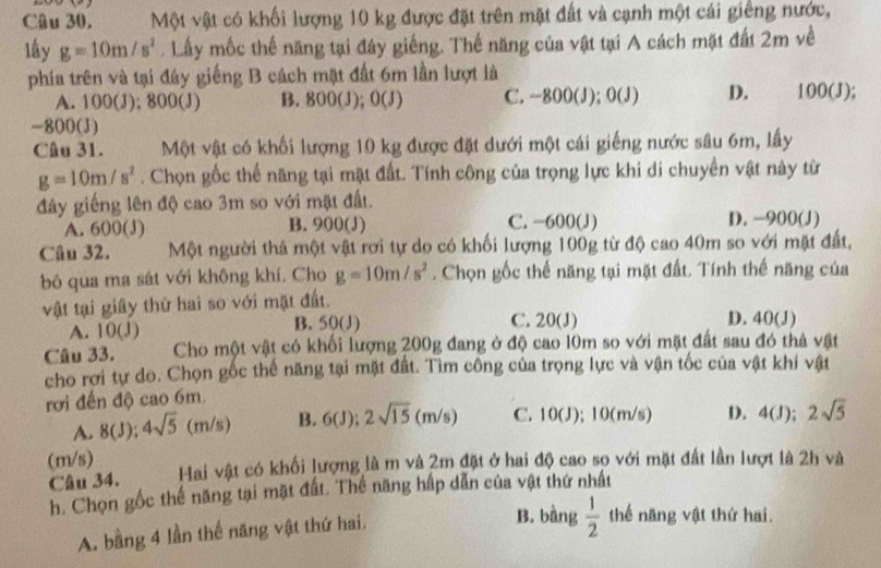 Một vật có khối lượng 10 kg được đặt trên mặt đất và cạnh một cái giêng nước,
lấy g=10m/s^2. Lấy mốc thế năng tại đây giếng. Thế năng của vật tại A cách mặt đất 2m về
phía trên và tại đây giếng B cách mặt đất 6m lần lượt là 100(J);
A. 100(J); 800(J) B. 800(J); )( C. -800(J); 0(J) D.
-800(J)
Câu 31. Một vật có khối lượng 10 kg được đặt dưới một cái giếng nước sâu 6m, lấy
g=10m/s^2. Chọn gốc thể năng tại mặt đất. Tính công của trọng lực khi di chuyển vật này từ
đây giếng lên độ cao 3m so với mặt đất.
A. 600(J) B. 900(J) C. −600(J) D. -900(J)
Câu 32. Một người thả một vật rơi tự do có khối lượng 100g từ độ cao 40m so với mặt đất,
bó qua ma sát với không khí. Cho g=10m/s^2. Chọn gốc thế năng tại mặt đất. Tính thế năng của
vật tại giây thứ hai so với mặt đất. D. 40(J)
A. 10(J) B. 50(J) C. 20(J)
Câu 33. Cho một vật có khối lượng 200g đang ở độ cao 10m so với mặt đất sau đó thả vật
cho rơi tự do. Chọn gốc thể năng tại mặt đất. Tìm công của trọng lực và vận tốc của vật khí vật
rới đến độ cao 6m.
A. 8(J); 4sqrt(5)(m/s) B. 6(J):2sqrt(15)(m/s) C. 10(J); 10(m/s) D. 4(J);2sqrt(5)
(m/s) Hai vật có khối lượng là m và 2m đặt ở hai độ cao sọ với mặt đất lần lượt là 2h và
Câu 34.
h. Chọn gốc thế năng tại mặt đất. Thế năng hấp dẫn của vật thứ nhất
A. bằng 4 lần thế năng vật thứ hai,
B. bằng  1/2  thế năng vật thứ hai.