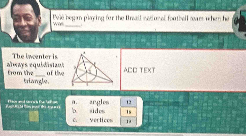 Pelé began playing for the Brazil national football team when he
was_
The incenter is
always equidistant
from the _of the
ADD TEXT
triangle. 
Place and stretch the Yellow a_1 angles 12
Highlight Bos over the answer b. sides 16
c. vertices 19