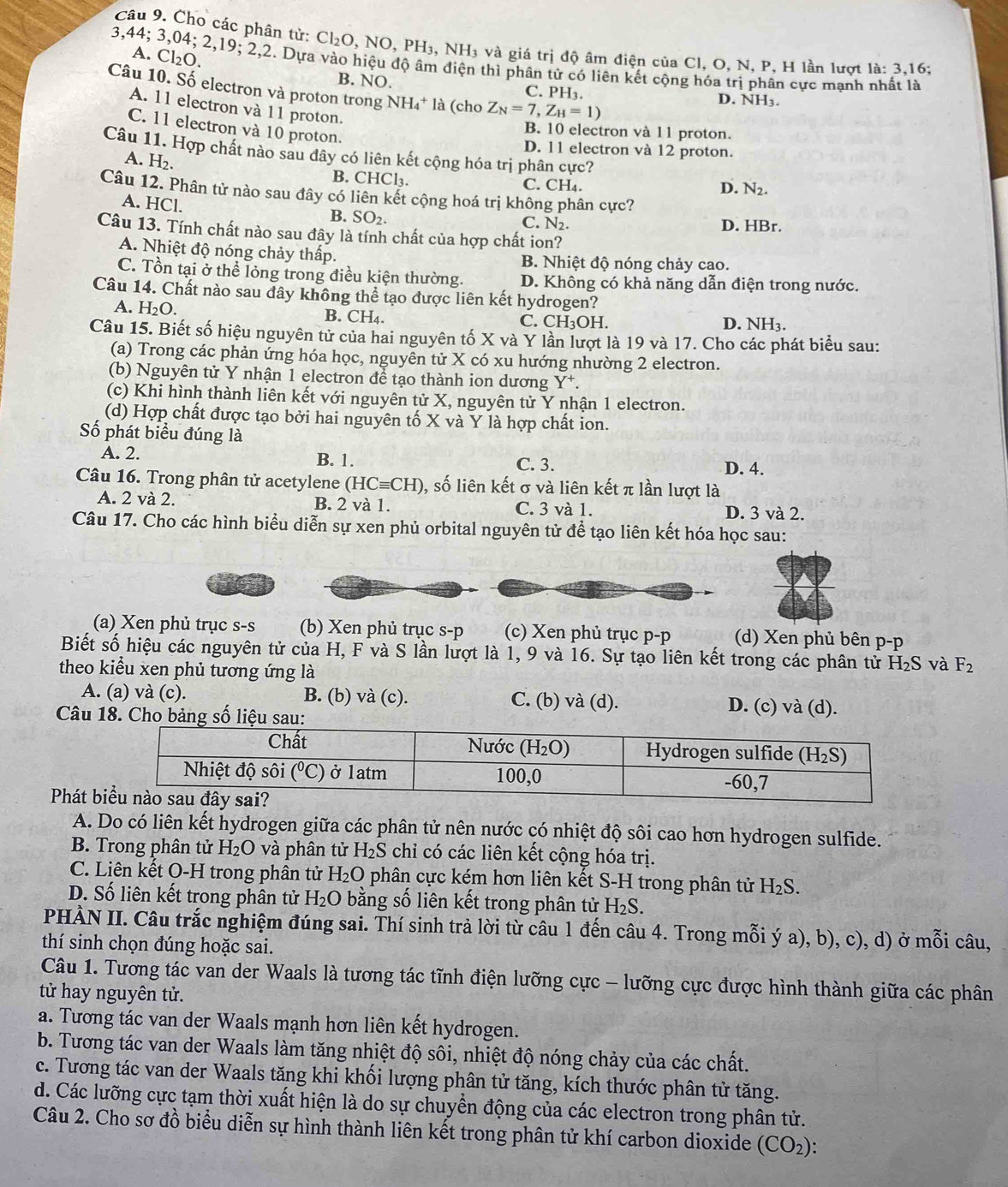 Cho các phân tử: Cl_2O NO,PH_3 NH_3 và giá trị độ âm điện của Cl, O, N, P, H lần lượt la:3,16;
A. Cl_2O.
3. 44:30 4;2,19;2,2 2. Dựa vào hiệu độ âm điện thì phân tử có liên kết cộng hóa trị phân cực mạnh
Câu 10. Số electron và proton trong NH_4^(+ là (cho Z_N)=7,Z_H=1)
B. NO. C. PH3. D. NH3.
A. 11 electron và 11 proton.
B. 10 electron và 11 proton.
C. 11 electron và 10 proton. D. N_2.
D. 11 electron và 12 proton.
Câu 11. Hợp chất nào sau đây có liên kết cộng hóa trị phân cực?
A. H₂. B. CHCl₃. C. CH₄.
Câu 12. Phân tử nào sau đây có liên kết cộng hoá trị không phân cực?
A. HCl.
B. SO_2.
C. N_2 D. HBr.
Câu 13. Tính chất nào sau đây là tính chất của hợp chất ion?
A. Nhiệt độ nóng chảy thấp. B. Nhiệt độ nóng chảy cao.
C. Tồn tại ở thể lỏng trong điều kiện thường. D. Không có khả năng dẫn điện trong nước.
Câu 14. Chất nào sau đây không thể tạo được liên kết hydrogen?
A. H_2O B. CH₄. C. CH₃OH. D. NH3.
Câu 15. Biết số hiệu nguyên tử của hai nguyên tố X và Y lần lượt là 19 và 17. Cho các phát biểu sau:
(a) Trong các phản ứng hóa học, nguyên tử X có xu hướng nhường 2 electron.
(b) Nguyên tử Y nhận 1 electron để tạo thành ion dương Y*.
(c) Khi hình thành liên kết với nguyên tử X, nguyên tử Y nhận 1 electron.
(d) Hợp chất được tạo bởi hai nguyên tố X và Y là hợp chất ion.
Số phát biểu đúng là
A. 2. B. 1. C. 3. D. 4.
Câu 16. Trong phân tử acetylene (HCequiv CH) 0, số liên kết σ và liên kết π lần lượt là
A. 2 và 2. B. 2 và 1. C. 3 và 1. D. 3 và 2.
Câu 17. Cho các hình biểu diễn sự xen phủ orbital nguyên tử để tạo liên kết hóa học sau:
(a) Xen phủ trục s-s (b) Xen phủ trục s-p (c) Xen phủ trục p-p (d) Xen phủ bên p-p
Biết số hiệu các nguyên tử của H, F và S lần lượt là 1, 9 và 16. Sự tạo liên kết trong các phân tử H_2S và F_2
theo kiểu xen phủ tương ứng là
A. (a) và (c). B. (b) và (c). C. (b) và (d). D. (c) và (d).
Câu 18. Cho bảng số li
Phát 
A. Do có liên kết hydrogen giữa các phân tử nên nước có nhiệt độ sôi cao hơn hydrogen sulfide.
B. Trong phân tử H_2O và phân tử H_2S chỉ có các liên kết cộng hóa trị.
C. Liên kết O-H trong phân tử H_2O phân cực kém hơn liên kết S-H trong phân tử H_2S.
D. Số liên kết trong phân tử H_2O bằng số liên kết trong phân tử H_2S.
PHÀN II. Câu trắc nghiệm đúng sai. Thí sinh trả lời từ câu 1 đến câu 4. Trong mỗi ý a), b), c), d) ở mỗi câu,
thí sinh chọn đúng hoặc sai.
Câu 1. Tương tác van der Waals là tương tác tĩnh điện lưỡng cực - lưỡng cực được hình thành giữa các phân
tử hay nguyên tử.
a. Tương tác van der Waals mạnh hơn liên kết hydrogen.
b. Tương tác van der Waals làm tăng nhiệt độ sôi, nhiệt độ nóng chảy của các chất.
c. Tương tác van der Waals tăng khi khối lượng phân tử tăng, kích thước phân tử tăng.
d. Các lưỡng cực tạm thời xuất hiện là do sự chuyển động của các electron trong phân tử.
Câu 2. Cho sơ đồ biểu diễn sự hình thành liên kết trong phân tử khí carbon dioxide (CO_2)