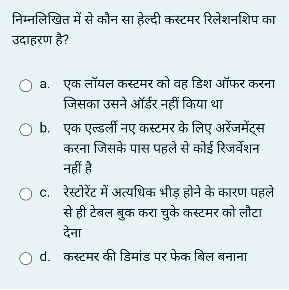 निम्नलिखित में से कौन सा हेल्दी कस्टमर रिलेशनशिप का
उदाहरण है?
a. एक लॉयल कस्टमर को वह डिश ऑफर करना
जिसका उसने ऑर्डर नहीं किया था
b. एक एल्डर्ली नए कस्टमर के लिए अरेंजमेंट्स
करना जिसके पास पहले से कोई रिजर्वेशन
नहीं है
C. रेस्टोरेंट में अत्यधिक भीड़ होने के कारण पहले
से ही टेबल बुक करा चुके कस्टमर को लौटा
देना
d.कस्टमर की डिमांड पर फेक बिल बनाना