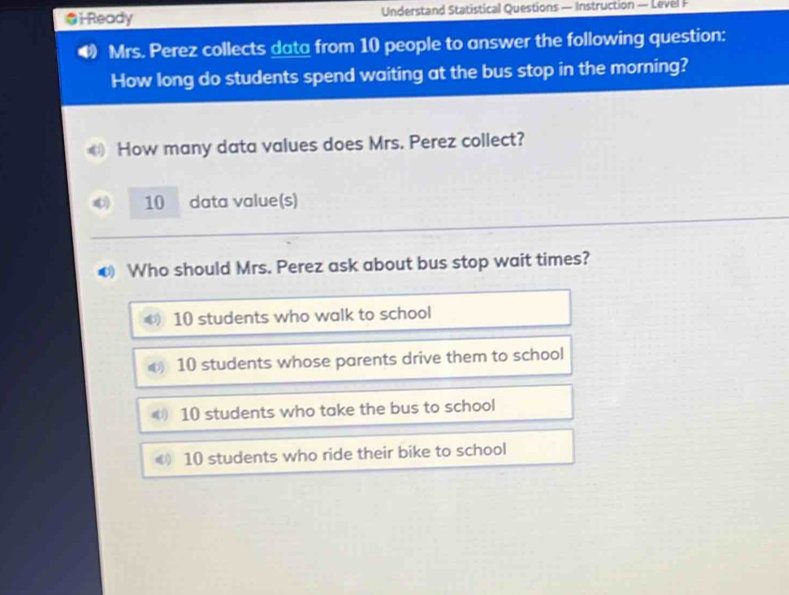 i-Ready Understand Statistical Questions — Instruction — Level F
Mrs. Perez collects data from 10 people to answer the following question:
How long do students spend waiting at the bus stop in the morning?
How many data values does Mrs. Perez collect?
10 data value(s)
. Who should Mrs. Perez ask about bus stop wait times?
10 students who walk to school
10 students whose parents drive them to school
10 students who take the bus to school
€ 10 students who ride their bike to school