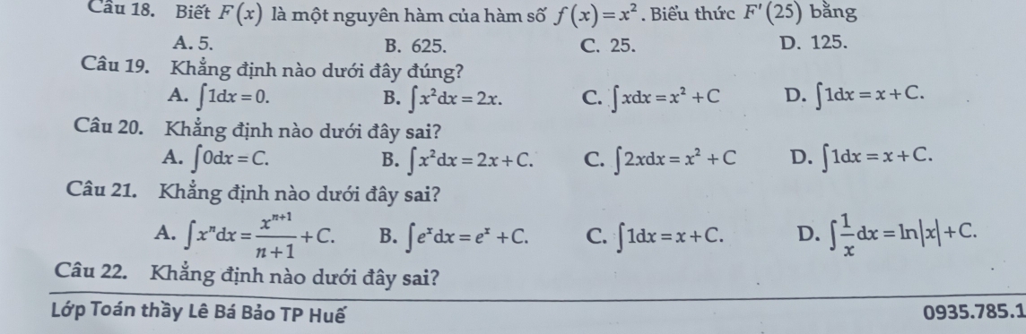 Cầu 18. Biết F(x) là một nguyên hàm của hàm số f(x)=x^2. Biểu thức F'(25) bằng
A. 5. B. 625. C. 25. D. 125.
Câu 19. Khẳng định nào dưới đây đúng?
A. ∈t 1dx=0. B. ∈t x^2dx=2x. C. ∈t xdx=x^2+C D. ∈t 1dx=x+C. 
Câu 20. Khẳng định nào dưới đây sai?
A. ∈t 0dx=C. B. ∈t x^2dx=2x+C. C. ∈t 2xdx=x^2+C D. ∈t 1dx=x+C. 
Câu 21. Khẳng định nào dưới đây sai?
A. ∈t x^ndx= (x^(n+1))/n+1 +C. B. ∈t e^xdx=e^x+C. C. ∈t 1dx=x+C. D. ∈t  1/x dx=ln |x|+C. 
Câu 22. Khẳng định nào dưới đây sai?
Lớp Toán thầy Lê Bá Bảo TP Huế 0935.785.1