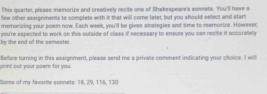 This quarter, please memorize and creatively recite one of Shakespeare's sonnets. You'll have a 
few other assignments to complete with it that will come later, but you should select and start 
memorizing your poem now. Each week, you'll be given strategies and time to memorize. However, 
you're expected to work on this outside of class if necessary to ensure you can recite it accurately 
by the end of the semester. 
Before turning in this assignment, please send me a private comment indicating your choice. I will 
print out your poem for you. 
Some of my favorite sonnets: 18, 29, 116, 130