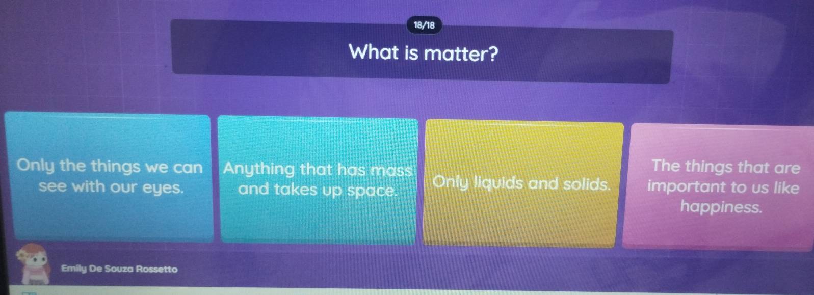 18/18
What is matter?
The things that are
Only the things we can Anything that has mass Only liquids and solids. important to us like
see with our eyes. and takes up space.
happiness.
Emily De Souza Rossetto