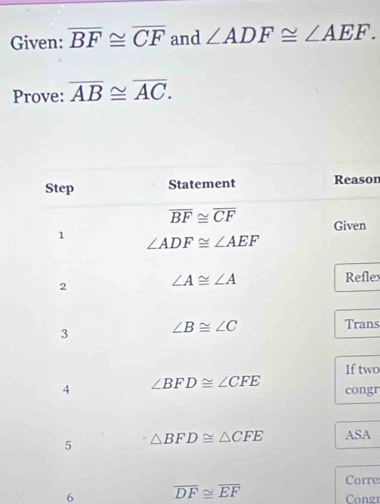 Given: overline BF≌ overline CF and ∠ ADF≌ ∠ AEF. 
Prove: overline AB≌ overline AC. 
Step Statement Reason
overline BF≌ overline CF
Given 
1
∠ ADF≌ ∠ AEF
2
∠ A≌ ∠ A Refle 
3
∠ B≌ ∠ C
Trans 
If two
∠ BFD≌ ∠ CFE
4 congr 
5
△ BFD≌ △ CFE ASA 
Corre
overline DF≌ overline EF
6 Congr