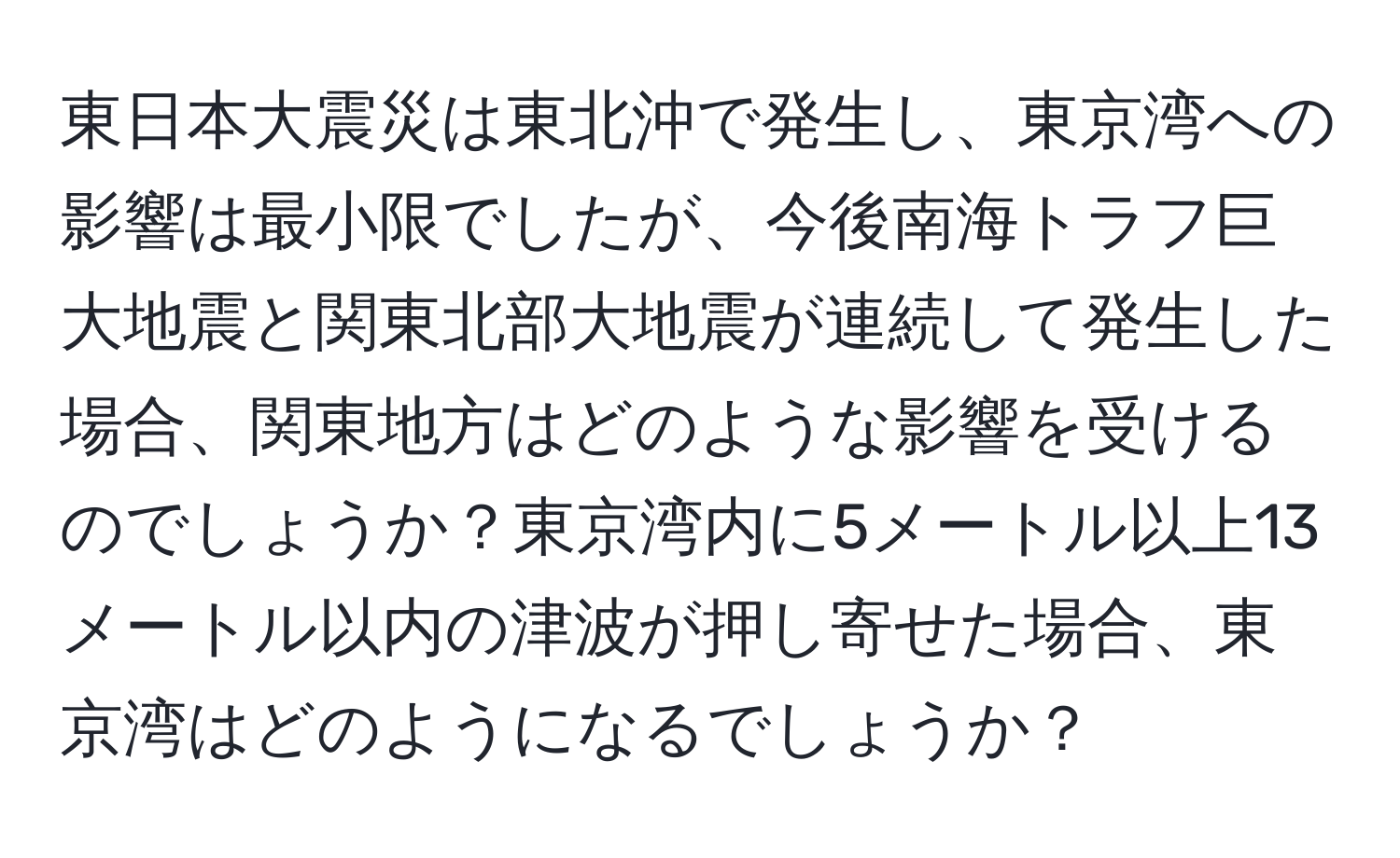 東日本大震災は東北沖で発生し、東京湾への影響は最小限でしたが、今後南海トラフ巨大地震と関東北部大地震が連続して発生した場合、関東地方はどのような影響を受けるのでしょうか？東京湾内に5メートル以上13メートル以内の津波が押し寄せた場合、東京湾はどのようになるでしょうか？