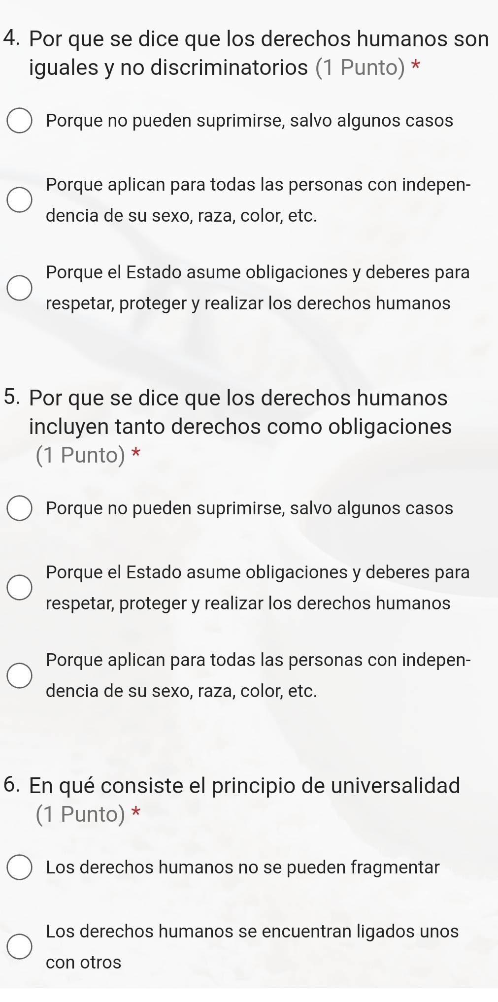 Por que se dice que los derechos humanos son
iguales y no discriminatorios (1 Punto) *
Porque no pueden suprimirse, salvo algunos casos
Porque aplican para todas las personas con indepen-
dencia de su sexo, raza, color, etc.
Porque el Estado asume obligaciones y deberes para
respetar, proteger y realizar los derechos humanos
5. Por que se dice que los derechos humanos
incluyen tanto derechos como obligaciones
(1 Punto) *
Porque no pueden suprimirse, salvo algunos casos
Porque el Estado asume obligaciones y deberes para
respetar, proteger y realizar los derechos humanos
Porque aplican para todas las personas con indepen-
dencia de su sexo, raza, color, etc.
6. En qué consiste el principio de universalidad
(1 Punto) *
Los derechos humanos no se pueden fragmentar
Los derechos humanos se encuentran ligados unos
con otros