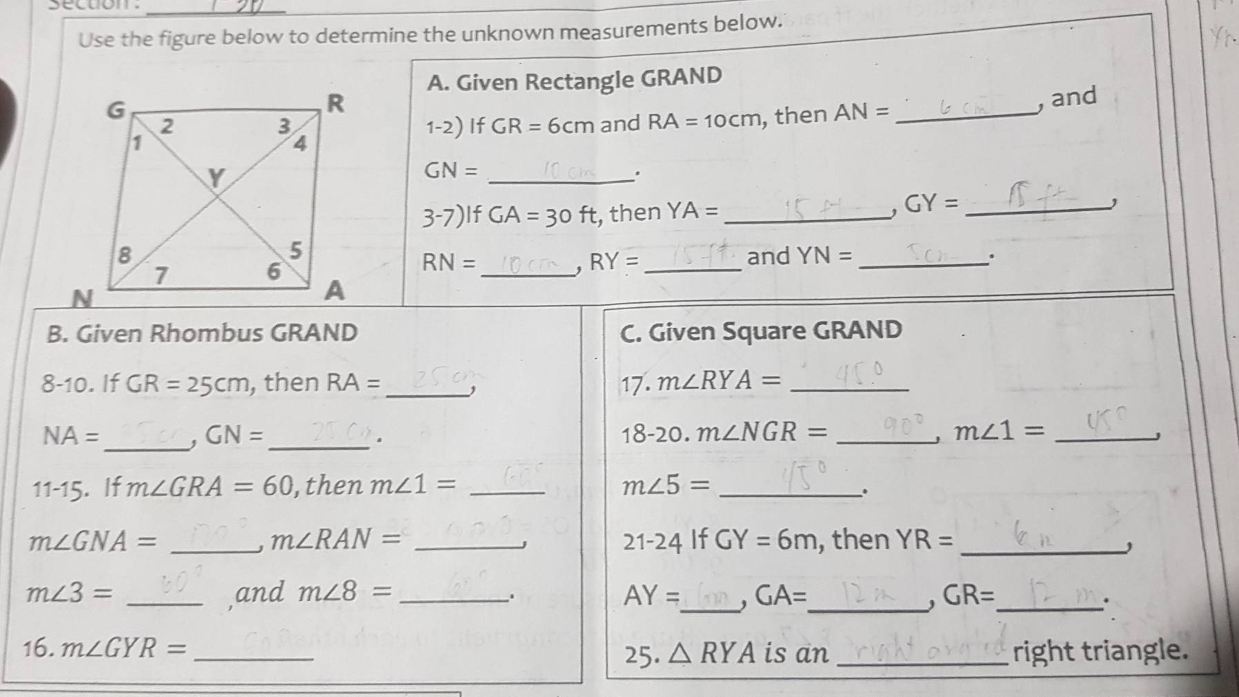 Use the figure below to determine the unknown measurements below. 
A. Given Rectangle GRAND
, then AN= _, and 
and RA=10cm
1-2) If GR=6cm
GN= _ 
. 
3-7) IfGA=30ft , then YA= _
GY= _ 
and YN= _.
RN=
RY= _ 
_ 
B. Given Rhombus GRAND C. Given Square GRAND
8-10. If GR=25cm , then RA= _17. m∠ RYA= _ 
, 
_
NA= 20. m∠ NGR= _ m∠ 1= _
GN= _  8. 
A 
J 
11-15 . If m∠ GRA=60 , then m∠ 1= _ m∠ 5= _ 
.
m∠ GNA= __, then YR= _ 
J m∠ RAN=
j 
21-24 If GY=6m
m∠ 3= _,and m∠ 8= _ AY= _ . GA= _ GR= _ 
. 
' 
: 
16. m∠ GYR= _ △ RYA is an _right triangle. 
25.